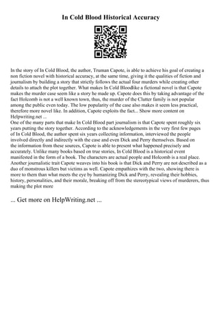 In Cold Blood Historical Accuracy
In the story of In Cold Blood, the author, Truman Capote, is able to achieve his goal of creating a
non fiction novel with historical accuracy, at the same time, giving it the qualities of fiction and
journalism by building a story that strictly follows the actual four murders while creating other
details to attach the plot together. What makes In Cold Bloodlike a fictional novel is that Capote
makes the murder case seem like a story he made up. Capote does this by taking advantage of the
fact Holcomb is not a well known town, thus, the murder of the Clutter family is not popular
among the public even today. The low popularity of the case also makes it seem less practical,
therefore more novel like. In addition, Capote exploits the fact... Show more content on
Helpwriting.net ...
One of the many parts that make In Cold Blood part journalism is that Capote spent roughly six
years putting the story together. According to the acknowledgements in the very first few pages
of In Cold Blood, the author spent six years collecting information, interviewed the people
involved directly and indirectly with the case and even Dick and Perry themselves. Based on
the information from these sources, Capote is able to present what happened precisely and
accurately. Unlike many books based on true stories, In Cold Blood is a historical event
manifested in the form of a book. The characters are actual people and Holcomb is a real place.
Another journalistic trait Capote weaves into his book is that Dick and Perry are not described as a
duo of monstrous killers but victims as well. Capote empathizes with the two, showing there is
more to them than what meets the eye by humanizing Dick and Perry, revealing their hobbies,
history, personalities, and their morale, breaking off from the stereotypical views of murderers, thus
making the plot more
... Get more on HelpWriting.net ...
 