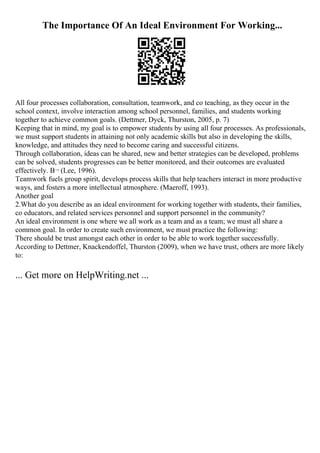 The Importance Of An Ideal Environment For Working...
All four processes collaboration, consultation, teamwork, and co teaching, as they occur in the
school context, involve interaction among school personnel, families, and students working
together to achieve common goals. (Dettmer, Dyck, Thurston, 2005, p. 7)
Keeping that in mind, my goal is to empower students by using all four processes. As professionals,
we must support students in attaining not only academic skills but also in developing the skills,
knowledge, and attitudes they need to become caring and successful citizens.
Through collaboration, ideas can be shared, new and better strategies can be developed, problems
can be solved, students progresses can be better monitored, and their outcomes are evaluated
effectively. В¬ (Lee, 1996).
Teamwork fuels group spirit, develops process skills that help teachers interact in more productive
ways, and fosters a more intellectual atmosphere. (Maeroff, 1993).
Another goal
2.What do you describe as an ideal environment for working together with students, their families,
co educators, and related services personnel and support personnel in the community?
An ideal environment is one where we all work as a team and as a team; we must all share a
common goal. In order to create such environment, we must practice the following:
There should be trust amongst each other in order to be able to work together successfully.
According to Dettmer, Knackendoffel, Thurston (2009), when we have trust, others are more likely
to:
... Get more on HelpWriting.net ...
 