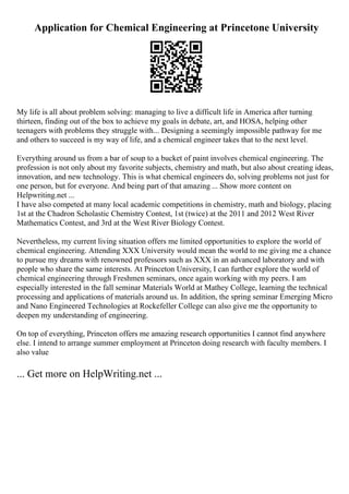 Application for Chemical Engineering at Princetone University
My life is all about problem solving: managing to live a difficult life in America after turning
thirteen, finding out of the box to achieve my goals in debate, art, and HOSA, helping other
teenagers with problems they struggle with... Designing a seemingly impossible pathway for me
and others to succeed is my way of life, and a chemical engineer takes that to the next level.
Everything around us from a bar of soup to a bucket of paint involves chemical engineering. The
profession is not only about my favorite subjects, chemistry and math, but also about creating ideas,
innovation, and new technology. This is what chemical engineers do, solving problems not just for
one person, but for everyone. And being part of that amazing ... Show more content on
Helpwriting.net ...
I have also competed at many local academic competitions in chemistry, math and biology, placing
1st at the Chadron Scholastic Chemistry Contest, 1st (twice) at the 2011 and 2012 West River
Mathematics Contest, and 3rd at the West River Biology Contest.
Nevertheless, my current living situation offers me limited opportunities to explore the world of
chemical engineering. Attending XXX University would mean the world to me giving me a chance
to pursue my dreams with renowned professors such as XXX in an advanced laboratory and with
people who share the same interests. At Princeton University, I can further explore the world of
chemical engineering through Freshmen seminars, once again working with my peers. I am
especially interested in the fall seminar Materials World at Mathey College, learning the technical
processing and applications of materials around us. In addition, the spring seminar Emerging Micro
and Nano Engineered Technologies at Rockefeller College can also give me the opportunity to
deepen my understanding of engineering.
On top of everything, Princeton offers me amazing research opportunities I cannot find anywhere
else. I intend to arrange summer employment at Princeton doing research with faculty members. I
also value
... Get more on HelpWriting.net ...
 