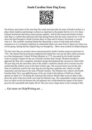 South Carolina State Flag Essay
The history and culture of the state flag The south and especially the state of South Carolina is a
place where tradition and heritage is almost as important as the people that live in it. It is these
cultural inclinations that bring certain groups together. And for this reason the South Carolina
state flag is a symbol that represents the long lasting history that this state is known for. A lot of
stress has been brought to South Carolina about its flags and its history, but history is exactly
what it is. The symbolic meaning behind this flag brings a sense of state pride and cultural
awareness as it is extremely important to understand where you came from to figure out where you
will be going. Seeing that the original flag was brought by... Show more content on Helpwriting.net
...
The first state flag was actually shown and presented by South Carolina stamp act protesters in
1765. The banner that the protesters displayed did indeed have not one but three white crescents
on a blue background. Colonel William Moultrie in 1775 was asked by the South Carolina
voters to design a banner for the use of South Carolina State Troops. Moultrie decided to
approach the flag with a simplistic and direct design that displayed the crescent on a blue field.
The new flag was the same blue color of the soldier s uniforms and the silver crescent was the
symbol that the soldiers wore on the front of their caps. The crescent moon was not the only
form of symbolism used for the state flag also the flag has a palmetto tree, which is to high
importance and relevance to the state of South Carolina. The Palmetto tree, which is the South
Carolina State Tree, was added because of the use it had in the defense of Sullivan s Island
against an attack in 1776 during the American Revolution. British ships were not able to take
down the walls of the fort which were built by Palmetto logs. The cannonballs would eventually
have no effect on the fort because the soft palmetto tree would absorb the impact of the shock
given by the cannonball and simply fall of. The trees were a huge factor in the winning of that
... Get more on HelpWriting.net ...
 
