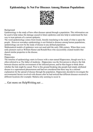 Epidemiology Is Not For Diseases Among Human Populations
Background
Epidemiology is the study of how often diseases spread through a population. This information can
be used to help reduce the damage caused in future epidemics and also help to understand the best
way to treat patients of a current epidemic.
The word epidemiology comes from Greek, literally translating to the study of what is upon the
people . However nowadays epidemiology is not limited to diseases among human populations,
epidemiology can now be the study of disease in any defined population.
Mathematical models of epidemics were not used until the early 20th century. When there were
early pioneers such as William Hamer and Ronald Ross who successfully created models that
shared similar properties to the disease.
History
Hippocrates
The timeline of epidemiology starts in Greece with a man named Hippocrates, though now he is
often referred to as The father of medicine . Hippocrates was the first person to observe the link
between disease and the environment of the infected person, and he then began to think about
whether the link might be causal. Prior to this ground breaking idea people had simply attributed
disease to a supernatural phenomenon and had not considered that there may be a rational
explanation for the spread of disease through the population. Hippocrates decided to investigate the
environmental factors involved with disease after he had noticed that different diseases occurred in
different locations (for example: Malaria only seeming to occur in
... Get more on HelpWriting.net ...
 