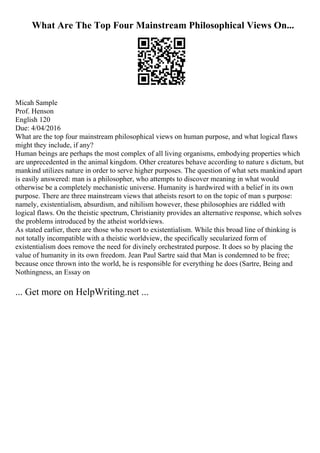 What Are The Top Four Mainstream Philosophical Views On...
Micah Sample
Prof. Henson
English 120
Due: 4/04/2016
What are the top four mainstream philosophical views on human purpose, and what logical flaws
might they include, if any?
Human beings are perhaps the most complex of all living organisms, embodying properties which
are unprecedented in the animal kingdom. Other creatures behave according to nature s dictum, but
mankind utilizes nature in order to serve higher purposes. The question of what sets mankind apart
is easily answered: man is a philosopher, who attempts to discover meaning in what would
otherwise be a completely mechanistic universe. Humanity is hardwired with a belief in its own
purpose. There are three mainstream views that atheists resort to on the topic of man s purpose:
namely, existentialism, absurdism, and nihilism however, these philosophies are riddled with
logical flaws. On the theistic spectrum, Christianity provides an alternative response, which solves
the problems introduced by the atheist worldviews.
As stated earlier, there are those who resort to existentialism. While this broad line of thinking is
not totally incompatible with a theistic worldview, the specifically secularized form of
existentialism does remove the need for divinely orchestrated purpose. It does so by placing the
value of humanity in its own freedom. Jean Paul Sartre said that Man is condemned to be free;
because once thrown into the world, he is responsible for everything he does (Sartre, Being and
Nothingness, an Essay on
... Get more on HelpWriting.net ...
 