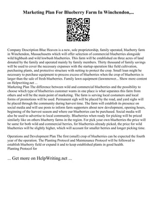 Marketing Plan For Blueberry Farm In Winchendon,...
Company Description Blue Heaven is a new, sole proprietorship, family operated, blueberry farm
in Winchendon, Massachusetts which will offer selection of commercial blueberries alongside
wild highbush and wild lowbush blueberries. This farm will be established on three acres of land
donated by the family and operated mainly by family members. Thirty thousand of family savings
will be used to cover the necessary expanses with the startup operation like field cultivation,
purchasing plants, and protective structure with netting to protect the crop. Small loan might be
necessary to purchase equipment to process excess of blueberries when the crop of blueberries is
larger than the sale of fresh blueberries. Family lawn equipment (lawnmower... Show more content
on Helpwriting.net ...
Marketing Plan The difference between wild and commercial blueberries and the possibility to
choose which type of blueberries customer wants in one place is what separates this farm from
others and will be the main point of marketing. The farm is serving local costumers and local
forms of promotions will be used. Permanent sigh will be placed by the road, and yard sighs will
be placed through the community during harvest time. The farm will establish its presence on
social media and will use posts to inform farm supporters about new development, opening hours,
beginning of the harvest season and where our blueberries can be purchased. Social media will
also be used to advertise to local community. Blueberries when ready for picking will be priced
similarly like on others blueberry farms in the region. For pick your own blueberries the price will
be same for both wild and commercial berries, for blueberries already picked, the price for wild
blueberries will be slightly higher, which will account for smaller berries and longer picking time.
Operations and Development Plan The first (small) crop of blueberries can be expected the fourth
year of the operation. The Planting Protocol and Maintenance Protocol will be followed to
establish blueberry field or expand it and to keep established plants in good health.
Planting Protocol for
... Get more on HelpWriting.net ...
 