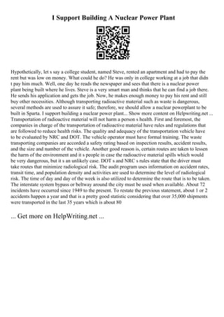 I Support Building A Nuclear Power Plant
Hypothetically, let s say a college student, named Steve, rented an apartment and had to pay the
rent but was low on money. What could he do? He was only in college working at a job that didn
t pay him much. Well, one day he reads the newspaper and sees that there is a nuclear power
plant being built where he lives. Steve is a very smart man and thinks that he can find a job there.
He sends his application and gets the job. Now, he makes enough money to pay his rent and still
buy other necessities. Although transporting radioactive material such as waste is dangerous,
several methods are used to assure it safe; therefore, we should allow a nuclear powerplant to be
built in Sparta. I support building a nuclear power plant... Show more content on Helpwriting.net ...
Transportation of radioactive material will not harm a person s health. First and foremost, the
companies in charge of the transportation of radioactive material have rules and regulations that
are followed to reduce health risks. The quality and adequacy of the transportation vehicle have
to be evaluated by NRC and DOT. The vehicle operator must have formal training. The waste
transporting companies are accorded a safety rating based on inspection results, accident results,
and the size and number of the vehicle. Another good reason is, certain routes are taken to lessen
the harm of the environment and it s people in case the radioactive material spills which would
be very dangerous, but it s an unlikely case. DOT s and NRC s rules state that the driver must
take routes that minimize radiological risk. The audit program uses information on accident rates,
transit time, and population density and activities are used to determine the level of radiological
risk. The time of day and day of the week is also utilized to determine the route that is to be taken.
The interstate system bypass or beltway around the city must be used when available. About 72
incidents have occurred since 1949 to the present. To restate the previous statement, about 1 or 2
accidents happen a year and that is a pretty good statistic considering that over 35,000 shipments
were transported in the last 35 years which is about 80
... Get more on HelpWriting.net ...
 