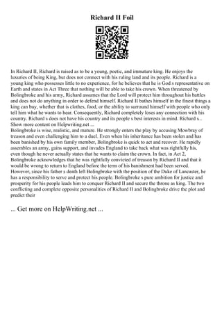 Richard II Foil
In Richard II, Richard is raised as to be a young, poetic, and immature king. He enjoys the
luxuries of being King, but does not connect with his ruling land and its people. Richard is a
young king who possesses little to no experience, for he believes that he is God s representative on
Earth and states in Act Three that nothing will be able to take his crown. When threatened by
Bolingbroke and his army, Richard assumes that the Lord will protect him throughout his battles
and does not do anything in order to defend himself. Richard II bathes himself in the finest things a
king can buy, whether that is clothes, food, or the ability to surround himself with people who only
tell him what he wants to hear. Consequently, Richard completely loses any connection with his
country. Richard s does not have his country and its people s best interests in mind. Richard s...
Show more content on Helpwriting.net ...
Bolingbroke is wise, realistic, and mature. He strongly enters the play by accusing Mowbray of
treason and even challenging him to a duel. Even when his inheritance has been stolen and has
been banished by his own family member, Bolingbroke is quick to act and recover. He rapidly
assembles an army, gains support, and invades England to take back what was rightfully his,
even though he never actually states that he wants to claim the crown. In fact, in Act 2,
Bolingbroke acknowledges that he was rightfully convicted of treason by Richard II and that it
would be wrong to return to England before the term of his banishment had been served.
However, since his father s death left Bolingbroke with the position of the Duke of Lancaster, he
has a responsibility to serve and protect his people. Bolingbroke s pure ambition for justice and
prosperity for his people leads him to conquer Richard II and secure the throne as king. The two
conflicting and complete opposite personalities of Richard II and Bolingbroke drive the plot and
predict their
... Get more on HelpWriting.net ...
 