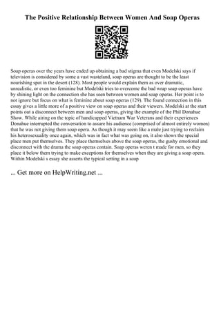 The Positive Relationship Between Women And Soap Operas
Soap operas over the years have ended up obtaining a bad stigma that even Modelski says if
television is considered by some a vast wasteland, soap operas are thought to be the least
nourishing spot in the desert (128). Most people would explain them as over dramatic,
unrealistic, or even too feminine but Modelski tries to overcome the bad wrap soap operas have
by shining light on the connection she has seen between women and soap operas. Her point is to
not ignore but focus on what is feminine about soap operas (129). The found connection in this
essay gives a little more of a positive view on soap operas and their viewers. Modelski at the start
points out a disconnect between men and soap operas, giving the example of the Phil Donahue
Show. While airing on the topic of handicapped Vietnam War Veterans and their experiences
Donahue interrupted the conversation to assure his audience (comprised of almost entirely women)
that he was not giving them soap opera. As though it may seem like a male just trying to reclaim
his heterosexuality once again, which was in fact what was going on, it also shows the special
place men put themselves. They place themselves above the soap operas, the gushy emotional and
disconnect with the drama the soap operas contain. Soap operas weren t made for men, so they
place it below them trying to make exceptions for themselves when they are giving a soap opera.
Within Modelski s essay she asserts the typical setting in a soap
... Get more on HelpWriting.net ...
 