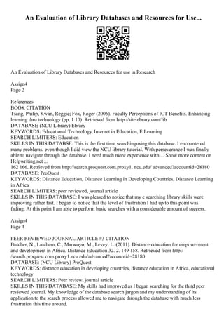 An Evaluation of Library Databases and Resources for Use...
An Evaluation of Library Databases and Resources for use in Research
Assign4
Page 2
References
BOOK CITATION
Tsang, Philip, Kwan, Reggie; Fox, Roger (2006). Faculty Perceptions of ICT Benefits. Enhancing
learning thru technology (pp. 1 10). Retrieved from http://site.ebrary.com/lib
DATABASE: (NCU Library) Ebrary
KEYWORDS: Educational Technology, Internet in Education, E Learning
SEARCH LIMITERS: Education
SKILLS IN THIS DATABSE: This is the first time searchingusing this database. I encountered
many problems, even though I did view the NCU library tutorial. With perseverance I was finally
able to navigate through the database. I need much more experience with ... Show more content on
Helpwriting.net ...
162 166. Retrieved from http://search.proquest.com.proxy1. ncu.edu/ advanced?accountid=28180
DATABASE: ProQuest
KEYWORDS: Distance Education, Distance Learning in Developing Countries, Distance Learning
in Africa
SEARCH LIMITERS: peer reviewed, journal article
SKILLS IN THIS DATABASE: I was pleased to notice that my e searching library skills were
improving rather fast. I began to notice that the level of frustration I had up to this point was
fading. At this point I am able to perform basic searches with a considerable amount of success.
Assign4
Page 4
PEER REVIEWED JOURNAL ARTICLE #3 CITATION
Butcher, N., Latchem, C., Marwoyo, M., Levey, L. (2011). Distance education for empowerment
and development in Africa. Distance Education 32. 2. 149 158. Retrieved from http:/
/search.proquest.com.proxy1.ncu.edu/advanced?accountid=28180
DATABASE: (NCU Library) ProQuest
KEYWORDS: distance education in developing countries, distance education in Africa, educational
technology
SEARCH LIMITERS: Peer review, journal article
SKILLS IN THIS DATABASE: My skills had improved as I began searching for the third peer
reviewed journal. My knowledge of the database search jargon and my understanding of its
application to the search process allowed me to navigate through the database with much less
frustration this time around.
 