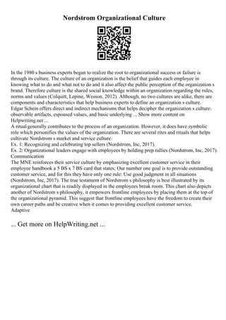 Nordstrom Organizational Culture
In the 1980 s business experts began to realize the root to organizational success or failure is
through its culture. The culture of an organization is the belief that guides each employee in
knowing what to do and what not to do and it also affect the public perception of the organization s
brand. Therefore culture is the shared social knowledge within an organization regarding the rules,
norms and values (Colquitt, Lepine, Wesson, 2012). Although, no two cultures are alike, there are
components and characteristics that help business experts to define an organization s culture.
Edgar Schein offers direct and indirect mechanisms that helps decipher the organization s culture:
observable artifacts, espoused values, and basic underlying ... Show more content on
Helpwriting.net ...
A ritual generally contributes to the process of an organization. However, it does have symbolic
role which personifies the values of the organization. There are several rites and rituals that helps
cultivate Nordstrom s market and service culture.
Ex. 1: Recognizing and celebrating top sellers (Nordstrom, Inc, 2017).
Ex. 2: Organizational leaders engage with employees by holding prep rallies (Nordstrom, Inc, 2017).
Communication
The MNE reinforces their service culture by emphasizing excellent customer service in their
employee handbook a 5 ВЅ x 7 ВЅ card that states; Our number one goal is to provide outstanding
customer service, and for this they have only one rule: Use good judgment in all situations
(Nordstrom, Inc, 2017). The true testament of Nordstrom s philosophy is best illustrated by its
organizational chart that is readily displayed in the employees break room. This chart also depicts
another of Nordstrom s philosophy, it empowers frontline employees by placing them at the top of
the organizational pyramid. This suggest that frontline employees have the freedom to create their
own career paths and be creative when it comes to providing excellent customer service.
Adaptive
... Get more on HelpWriting.net ...
 