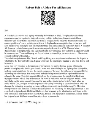 Robert Bolt s A Man For All Seasons
Etti
A Man for All Seasons was a play written by Robert Bolt in 1960. The play showcased the
controversy and corruption in sixteenth century politics in England. It demonstrated how
treachery can easily befall anyone at any time as long as people have the determination and the
correct position of power to bring them down. It displays how corrupt the time period was and
how people were willing to turn on others for their own selfish reason. In Robert Bolt?s A Man for
All Seasons, political corruption is shown through the destruction of Sir Thomas More.
Relationships in the play take on a significant role; they influence how vulnerable a person would
be to corruption. Trust and loyalty are dependent on relationships, the more trust a ... Show more
content on Helpwriting.net ...
The relationship between The Church and King Henry was very important because the dispute is
what led to the downfall of More. It gave Cromwell the opening he needed to take him down, and
he took it.
More was very resistant to the premise of corruption. He can be labeled as one of the only
people in the play who didn?t give in to it. More was unwavering in his fight against corruption,
nothing could shake him. He was the moral compass of the story the only one who seemed to be
following his conscience. His martyrdom and refraining from corruption separated him from
others in the story. This also separated him from the common man, the people that Bolt was
trying to connect with.3 The main reason for More?s resistance was his religious beliefs. More
truly believed he was a man of God, and he was willing to die for his beliefs. ?And when we
stand before God, and you are sent to paradise for doing according to your conscience, and I am
damned for not doing according to mine, will you come with me, for fellowship??4 More is a
strong believer that he needs to follow his conscience, his reasoning for denying corruption is not
exactly all religion based. He himself believes that he needs to do what is right and listen to his
own conscience and morality not exactly God. He is a firm believer in natural law. Not on paper,
but in your heart. Without natural law, there is no protection in
... Get more on HelpWriting.net ...
 