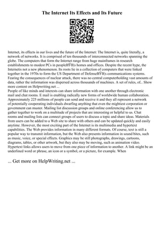 The Internet Its Effects and Its Future
Internet, its effects in our lives and the future of the Internet: The Internet is, quite literally, a
network of networks. It is comprised of ten thousands of interconnected networks spanning the
globe. The computers that form the Internet range from huge mainframes in research
establishments to modest PCs in peopleВЎВ¦s homes and offices. Despite the recent hype, the
Internetis not a new phenomenon. Its roots lie in a collection of computers that were linked
together in the 1970s to form the US Department of DefenseВЎВ¦s communications systems.
Fearing the consequences of nuclear attack, there was no central computerholding vast amounts of
data, rather the information was dispersed across thousands of machines. A set of rules, of... Show
more content on Helpwriting.net ...
People of like minds and interests can share information with one another through electronic
mail and chat rooms. E mail is enabling radically new forms of worldwide human collaboration.
Approximately 225 millions of people can send and receive it and they all represent a network
of potentially cooperating individuals dwarfing anything that even the mightiest corporation or
government can muster. Mailing list discussion groups and online conferencing allow us to
gather together to work on a multitude of projects that are interesting or helpful to us. Chat
rooms and mailing lists can connect groups of users to discuss a topic and share ideas. Materials
from users can be added to a Web site to share with others and can be updated quickly and easily
anytime. However, the most exciting part of the Internet is its multimedia and hypertext
capabilities. The Web provides information in many different formats. Of course, text is still a
popular way to transmit information, but the Web also presents information in sound bites, such
as music, voice, or special effects. Graphics may be still photographs, drawings, cartoons,
diagrams, tables, or other artwork, but they also may be moving, such as animation video.
Hypertext links allows users to move from one piece of information to another. A link might be an
underlined word or phrase, an icon or a symbol, or a picture, for example. When
... Get more on HelpWriting.net ...
 