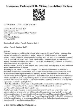Management Challenges Of The Military Awards Based On Rank
MANAGEMENT CHALLENGES OF CJTF 2
Military Awards Based on Rank
SGM George K. Ott
United States Army Sergeants Major Academy
Class 42
SGM Keith B. Finkley
30 August 2016
Running Head: Military Awards Based on Rank 1
Military Awards Based on Rank7
Abstract
This paper is about the problems the military is having on the fairness of military awards and the
bias towards junior officers and junior soldiers not getting the higher awards. First, should
military awards be based on rank or merit because hard work and merit is the reason for the award?
Even though rank may play a small factor, should military awards be based on rank or merit
because hard work and merit is the reason for the award, rank should not be a factor in the award, ...
Show more content on Helpwriting.net ...
As Senior NCO?s we need to come up with ways to help fix the awards process to make it fair and
based on merit not rank or position.
According to ?AR 600 8 22 / 25 June 2015 para 3 1 c: The decision to award an individual a
decoration and the decision as to which award is appropriate are both subjective decisions made
by the commander having award approval authority. Awards for meritorious achievement or
service will not be based upon the grade of the intended recipient. Rather, the award should reflect
both the individual?s level of responsibility and his or her manner of performance. The degree to
which an individual?s achievement or service enhanced the readiness or effectiveness of his or her
organization will be the leading factor?.
I think the AR 600 8 22 is very clear on the guidance for awards and we need to change the way
awards are written and ensure the commander knows and understands the process.
My Personal Frustration with the Awards Process
As a Sergeant Major I have sat on numerous military awards boards and have written many
recommendations for awards for my soldiers and military personnel in my units. I was deployed
to Farah, Afghanistan with a combined joint force on a Provincial Reconstruction Team (PRT) in
2007 as the Civil Affairs Team NCOIC and Forward Operating Base SGM. The PRT missions was
civil affairs and helps set up governance and build schools in the Farah, Afghanistan area of
operation, with a Navy Commander and joint
... Get more on HelpWriting.net ...
 