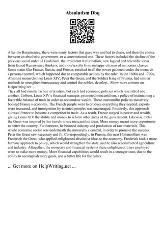 Absolutism Dbq
After the Renaissance, there were many factors that gave way and led to chaos, and then the choice
between an absolutist government, or a constitutional one. These factors included the decline of the
previous social order of Feudalism, the Protestant Reformation, new logical and scientific ideas
from famed Renaissance thinkers, and riots/revolts from unhappy citizens of numerous classes.
Some states like France, Russia, and Prussia, resulted in all the power gathered under the monarch
s personal control, which happened due to comparable actions by the ruler. In the 1600s and 1700s,
Absolute monarchs like Louis XIV, Peter the Great, and the Soldier King of Prussia, had similar
methods to strengthen bureaucracy and control the nobles, develop... Show more content on
Helpwriting.net ...
They all had similar tactics in taxation, but each had economic policies which resembled one
another. Colbert, Louis XIV s financial manager, promoted mercantilism, a policy of maintaining a
favorable balance of trade in order to accumulate wealth. These mercantilist policies massively
boosted France s economy. The French people were to produce everything they needed, exports
were increased, and immigration by talented peoples was encouraged. Positively, this approach
allowed France to become a competitor in trade. As a result, France surged in power and wealth,
giving Louis XIV the ability and money to reform other areas of the government. Likewise, Peter
the Great was inspired by his travels to use mercantilist ideas. More money meant more opportunity
to better the country. Furthermore, he boosted industry and production of raw materials. This
whole economic sector was underneath the monarchy s control, in order to promote the success
Peter the Great saw necessary and fit. Correspondingly, in Prussia, the next Hohenzollern was
Frederick the Great, who applied enlightened absolutist ideas to the economy. Frederick took a more
humane approach to policy, which would strengthen the state, and he also reconstructed agriculture
and industry. Altogether, the monetary and financial systems these enlightened rulers employed
were to make more money. More financial capabilities would result in a stronger state, due to the
ability to accomplish more goals, and a better life for the rulers
... Get more on HelpWriting.net ...
 