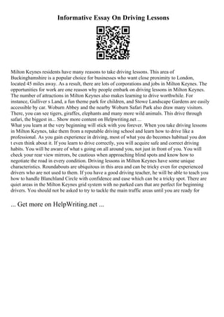 Informative Essay On Driving Lessons
Milton Keynes residents have many reasons to take driving lessons. This area of
Buckinghamshire is a popular choice for businesses who want close proximity to London,
located 45 miles away. As a result, there are lots of corporations and jobs in Milton Keynes. The
opportunities for work are one reason why people embark on driving lessons in Milton Keynes.
The number of attractions in Milton Keynes also makes learning to drive worthwhile. For
instance, Gulliver s Land, a fun theme park for children, and Stowe Landscape Gardens are easily
accessible by car. Woburn Abbey and the nearby Woburn Safari Park also draw many visitors.
There, you can see tigers, giraffes, elephants and many more wild animals. This drive through
safari, the biggest in... Show more content on Helpwriting.net ...
What you learn at the very beginning will stick with you forever. When you take driving lessons
in Milton Keynes, take them from a reputable driving school and learn how to drive like a
professional. As you gain experience in driving, most of what you do becomes habitual you don
t even think about it. If you learn to drive correctly, you will acquire safe and correct driving
habits. You will be aware of what s going on all around you, not just in front of you. You will
check your rear view mirrors, be cautious when approaching blind spots and know how to
negotiate the road in every condition. Driving lessons in Milton Keynes have some unique
characteristics. Roundabouts are ubiquitous in this area and can be tricky even for experienced
drivers who are not used to them. If you have a good driving teacher, he will be able to teach you
how to handle Blanchland Circle with confidence and ease which can be a tricky spot. There are
quiet areas in the Milton Keynes grid system with no parked cars that are perfect for beginning
drivers. You should not be asked to try to tackle the main traffic areas until you are ready for
... Get more on HelpWriting.net ...
 