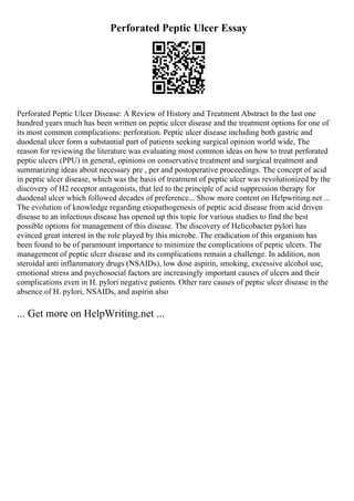 Perforated Peptic Ulcer Essay
Perforated Peptic Ulcer Disease: A Review of History and Treatment Abstract In the last one
hundred years much has been written on peptic ulcer disease and the treatment options for one of
its most common complications: perforation. Peptic ulcer disease including both gastric and
duodenal ulcer form a substantial part of patients seeking surgical opinion world wide, The
reason for reviewing the literature was evaluating most common ideas on how to treat perforated
peptic ulcers (PPU) in general, opinions on conservative treatment and surgical treatment and
summarizing ideas about necessary pre , per and postoperative proceedings. The concept of acid
in peptic ulcer disease, which was the basis of treatment of peptic ulcer was revolutionized by the
discovery of H2 receptor antagonists, that led to the principle of acid suppression therapy for
duodenal ulcer which followed decades of preference... Show more content on Helpwriting.net ...
The evolution of knowledge regarding etiopathogenesis of peptic acid disease from acid driven
disease to an infectious disease has opened up this topic for various studies to find the best
possible options for management of this disease. The discovery of Helicobacter pylori has
evinced great interest in the role played by this microbe. The eradication of this organism has
been found to be of paramount importance to minimize the complications of peptic ulcers. The
management of peptic ulcer disease and its complications remain a challenge. In addition, non
steroidal anti inflammatory drugs (NSAIDs), low dose aspirin, smoking, excessive alcohol use,
emotional stress and psychosocial factors are increasingly important causes of ulcers and their
complications even in H. pylori negative patients. Other rare causes of peptic ulcer disease in the
absence of H. pylori, NSAIDs, and aspirin also
... Get more on HelpWriting.net ...
 