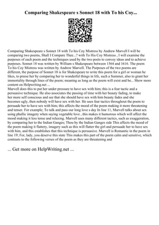 Comparing Shakespeare s Sonnet 18 with To his Coy...
Comparing Shakespeare s Sonnet 18 with To his Coy Mistress by Andrew Marvell I will be
comparing two poems, Shall I Compare Thee...? with To His Coy Mistress , I will examine the
purposes of each poem and the techniques used by the two poets to convey ideas and to achieve
purposes. Sonnet 18 was written by William s Shakespeare between 1564 and 1616. The poem
To his Coy Mistress was written by Andrew Marvell. The Purposes of the two poems are
different, the purpose of Sonnet 18 is for Shakespeare to write this poem for a girl or woman he
likes, to praise her by comparing her to wonderful things in life, such a Summer, also to grant her
immortality through lines of the poem; meaning as long as the poem will exist and be... Show more
content on Helpwriting.net ...
Marvell does this to put her under pressure to have sex with him; this is a fear tactic and a
persuasive technique. He also associates the passing of time with her beauty fading, to make
her more self conscious and see that she should have sex with him beauty fades and she
becomes ugly, then nobody will have sex with her. He uses fear tactics throughout the poem to
persuade her to have sex with him; this affects the mood of the poem making it more threatening
and tenser. For example; To talk and pass our long love s day In line 11, Marvell talks about sex
using phallic imagery when saying vegetable love , this makes it humorous which will affect the
mood making it less tense and relaxing. Marvell uses many different tactics, such as exaggeration,
by comparing her to the Indian Ganges; Thou by the Indian Ganges side This affects the mood of
the poem making it flattery, imagery such as this will flatter the girl and persuade her to have sex
with him, and this establishes that this technique is persuasive. Marvell is Romantic in the poem in
line 19; For, lady, you deserve this state This makes this part of the poem calm and sensitive, which
contrasts to the following verses of the poem as they are threatening and
... Get more on HelpWriting.net ...
 