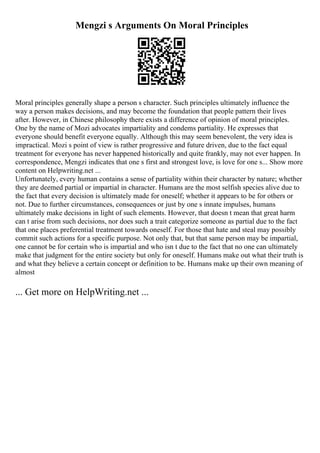 Mengzi s Arguments On Moral Principles
Moral principles generally shape a person s character. Such principles ultimately influence the
way a person makes decisions, and may become the foundation that people pattern their lives
after. However, in Chinese philosophy there exists a difference of opinion of moral principles.
One by the name of Mozi advocates impartiality and condems partiality. He expresses that
everyone should benefit everyone equally. Although this may seem benevolent, the very idea is
impractical. Mozi s point of view is rather progressive and future driven, due to the fact equal
treatment for everyone has never happened historically and quite frankly, may not ever happen. In
correspondence, Mengzi indicates that one s first and strongest love, is love for one s... Show more
content on Helpwriting.net ...
Unfortunately, every human contains a sense of partiality within their character by nature; whether
they are deemed partial or impartial in character. Humans are the most selfish species alive due to
the fact that every decision is ultimately made for oneself; whether it appears to be for others or
not. Due to further circumstances, consequences or just by one s innate impulses, humans
ultimately make decisions in light of such elements. However, that doesn t mean that great harm
can t arise from such decisions, nor does such a trait categorize someone as partial due to the fact
that one places preferential treatment towards oneself. For those that hate and steal may possibly
commit such actions for a specific purpose. Not only that, but that same person may be impartial,
one cannot be for certain who is impartial and who isn t due to the fact that no one can ultimately
make that judgment for the entire society but only for oneself. Humans make out what their truth is
and what they believe a certain concept or definition to be. Humans make up their own meaning of
almost
... Get more on HelpWriting.net ...
 