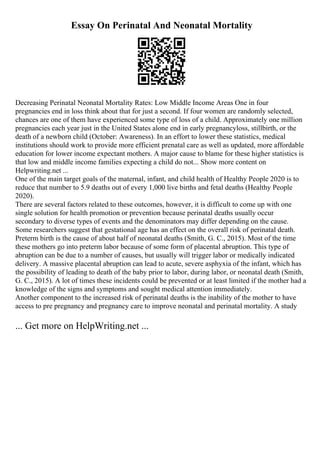 Essay On Perinatal And Neonatal Mortality
Decreasing Perinatal Neonatal Mortality Rates: Low Middle Income Areas One in four
pregnancies end in loss think about that for just a second. If four women are randomly selected,
chances are one of them have experienced some type of loss of a child. Approximately one million
pregnancies each year just in the United States alone end in early pregnancyloss, stillbirth, or the
death of a newborn child (October: Awareness). In an effort to lower these statistics, medical
institutions should work to provide more efficient prenatal care as well as updated, more affordable
education for lower income expectant mothers. A major cause to blame for these higher statistics is
that low and middle income families expecting a child do not... Show more content on
Helpwriting.net ...
One of the main target goals of the maternal, infant, and child health of Healthy People 2020 is to
reduce that number to 5.9 deaths out of every 1,000 live births and fetal deaths (Healthy People
2020).
There are several factors related to these outcomes, however, it is difficult to come up with one
single solution for health promotion or prevention because perinatal deaths usually occur
secondary to diverse types of events and the denominators may differ depending on the cause.
Some researchers suggest that gestational age has an effect on the overall risk of perinatal death.
Preterm birth is the cause of about half of neonatal deaths (Smith, G. C., 2015). Most of the time
these mothers go into preterm labor because of some form of placental abruption. This type of
abruption can be due to a number of causes, but usually will trigger labor or medically indicated
delivery. A massive placental abruption can lead to acute, severe asphyxia of the infant, which has
the possibility of leading to death of the baby prior to labor, during labor, or neonatal death (Smith,
G. C., 2015). A lot of times these incidents could be prevented or at least limited if the mother had a
knowledge of the signs and symptoms and sought medical attention immediately.
Another component to the increased risk of perinatal deaths is the inability of the mother to have
access to pre pregnancy and pregnancy care to improve neonatal and perinatal mortality. A study
... Get more on HelpWriting.net ...
 