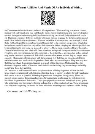 Different Abilities And Needs Of An Individual With...
staff to understand the individual and their life experiences. When working in a person centred
manner both individuals and care staff benefit from a positive relationship and can work together
towards their goals and ensuring individuals are receiving care which fully reflects their needs.
3.2 There are a range of different methods which can be used to gauge the differing abilities and
needs of an individual with dementia. When an individual is admitted to a care setting it is vital
that a full health profile is completed to enable care staff to be aware of any possible effects that
health issues the individual has may effect their dementia. When carrying out a health profile it can
be advantageous to also carry out a cognitive ability ... Show more content on Helpwriting.net ...
Dementia is often used as a label with those who have a diagnosis being assumed to have the same
symptoms and experiences and are often stripped of their identity as an individual and as a result
may be discriminated against with their choices removed as people assume they no longer have
capacity. Many carers of individuals with dementia can feel that they are being isolated from
social situations as a result of the diagnosis of those who they are caring for. They also may feel
that they have been discriminated against as a result of that diagnosis. Myths regarding the
dementia diagnosis and its effects can result in individuals feeling they are no longer valued by
society and those they care for.
3.4 Dementia is an illness which most people are afraid of being diagnosed with or for their
loved ones t obe diagnosed with. It is important that there is support available for individuals and
their carers as soon as possible following diagnosis and throughout their journey. There are
support groups such as dementia cafes who offer support and a safe space for both those who
have been diagnosed and their carers. There groups provide carers and individuals with a group
who understand how they may be feeling and are able to offer practical advice. These groups can
also allay fears regarding the future for those who have been diagnosed and their carers. During
... Get more on HelpWriting.net ...
 