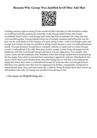 Reasons Why George Was Justified In Of Mice And Men
Is killing someone right or wrong? In the novella Of Mice and Men by John Steinbeck readers
are conflicted with this question all around the world. George killed Lennie after Lennie
accidentally killed Curley s wife.George and Lennie had known eachother for a long time they
even traveled together. George helped Lennie out of multiple situations and killing him was the
best way he could think of in the instance of Lennie killing Curley s wife.Even though Lennie and
George were friends, George was justified in killing Lennie because Lennie was undisciplined and
unsafe. First and foremost, George has to constantly continue to repeat rules to Lennie because
Lennie is undisciplined. Like, after Slim gives Lennie a puppy Lennie brings the puppy into the
bunkhouse with him even though George told him he was not supposed to. For example, after
Lennie comes into the bunkhouse John Steinbeck writes that George reached down and picked up
the tiny puppy from where Lennie had been concealing it against his stomach. (Steinbeck) In this
quote it shows that Lennie disobeyed the rules that George has set with him so he could get the
puppy this means that Lennie is undisciplined because he broke the rules even though he knew
that there were specific rules that were not supposed to be broken. consequently, George has to
repeat himself many times and treat Lennie like a child by fixing the things that Lennie messes up
and disobeyes the rules. So George was justified in his decision to kill
... Get more on HelpWriting.net ...
 