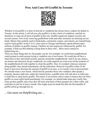 Pros And Cons Of Graffiti In Toronto
Whether or not graffiti is a form of artwork or vandalism has always been a subject for debate in
Toronto. In this article, I will tell you why graffiti is in fact a form of vandalism, and that we
should try to wipe out all form of graffiti in this city. Graffiti negatively impacts societies for
several reasons. First of all, removing graffitifrom walls and other structures are draining our tax
funds. Money that could be used to build parks, community centers, and schools, are instead being
used to clean graffiti. In the U.S.A, cities such as Chicago and Phoenix spend millions upon
millions of dollars on graffiti cleanup. Children are also negatively influenced by graffiti. For
example, if kids see that nothing is being done to those who... Show more content on
Helpwriting.net ...
There are many things that we, the people, can do. For example, we could form neighborhood
watch groups to catch anyone trying to vandalize one of our houses. We could also all have a
fund raiser to buy and install security cameras around the neighborhood. And if, by any chance,
our homes and structures do get vandalized, we could organize an event were all the residents of
the neighborhood all work together to clean the graffiti. Also, if a resident witnesses someone
doing graffiti, they should immediately call the authorities. Removal of graffiti within 24 48
hours is proven to decrease the amount of graffiti in an area, so we mustn t wait or procrastinate.
We should create a new bylaw, which heavily punishes those who vandalize other people s
property, because right now, under the current bylaw, a graffiti artist will only have to either pay
a small fine or clean up his graffiti. This bylaw is too lenient, and in order to cleanse this city from
graffiti we must inflict harsh punishment. For example, we should make them pay a hefty fine,
clean up their graffiti, take away their ID card, strip them of their passport for a short while, and
send them to jail for at least a month. This might seem too harsh but after the first handful of
graffiti artists go through this no
... Get more on HelpWriting.net ...
 