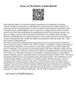 Essay on The Demise of John Belushi
From Saturday Night Live to his most infamous performance of a perpetually intoxicated
fraternity member in Animal House, John Belushi has and continues to entertain audiences of
various generations. His photograph is one that can often be found adorning the dormitory walls
of modern college students hoping to have an experience in college that the cult hero would be
proud of. His most recent performance that garnered any kind of critical acclaim, however, was
given over thirty years ago with his portrayal of Jake Blues in the comedic classic The Blues
Brothers. John Belushi has never been described as a one hit wonder; his most recent performance
was given during what many consider the height of his popularity within the media. The... Show
more content on Helpwriting.net ...
He expired sometime that morning before being discovered by his personal trainer around noon
and was pronounced dead on March 15th, 1982 at 12:45pm. A speedball is a deadly combination of
a stimulant and a depressant, most commonly cocaine and an opiate of some kind, usually either
heroin or morphine. The concoction was extremely popular at the time of Belushi s death, however
Belushi is not the only well known celebrity to have died of a Speedball mixture. Ironically enough,
Chris Farley, one of the other most famous cast members of Saturday Night Live and a lifetime
admirer of Belushi, died of a speedball mixture of cocaine and morphine sulfate in 1997. The chosen
stimulant and depressant are premixed before being taken intravenously. The combination can also
be taken through inhaling or snorting the two powders together, but the intravenous version is
considered more common. Because of the nature of both chemicals used in the drug mixture, a
speedball has an extremely high risk of physical dependence and can cause powerful withdrawal
symptoms. The reason for mixing the stimulant with the depressant is an attempt to maximize the
euphoric effects of both drugs while supposedly reducing the chance of anxiety attributed to
stimulants or sedation attributed to depressants. The risk of HIV contraction is much
... Get more on HelpWriting.net ...
 