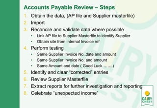 Accounts Payable Review – Steps
1. Obtain the data, (AP file and Supplier masterfile)
2. Import
3. Reconcile and validate data where possible
• Link AP file to Supplier Masterfile to identify Supplier
• Obtain site from Internal Invoice ref
4. Perform testing
• Same Supplier Invoice No.,date and amount
• Same Supplier Invoice No. and amount
• Same Amount and date ( Good Luck……..)
5. Identify and clear “corrected” entries
6. Review Supplier Masterfile
7. Extract reports for further investigation and reporting
8. Celebrate “unexpected income”
 