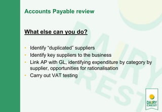 Accounts Payable review
What else can you do?
• Identify “duplicated” suppliers
• Identify key suppliers to the business
• Link AP with GL, identifying expenditure by category by
supplier, opportunities for rationalisation
• Carry out VAT testing
 