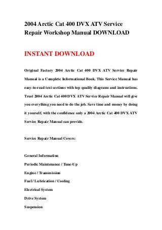 2004 Arctic Cat 400 DVX ATV Service
Repair Workshop Manual DOWNLOAD
INSTANT DOWNLOAD
Original Factory 2004 Arctic Cat 400 DVX ATV Service Repair
Manual is a Complete Informational Book. This Service Manual has
easy-to-read text sections with top quality diagrams and instructions.
Trust 2004 Arctic Cat 400 DVX ATV Service Repair Manual will give
you everything you need to do the job. Save time and money by doing
it yourself, with the confidence only a 2004 Arctic Cat 400 DVX ATV
Service Repair Manual can provide.
Service Repair Manual Covers:
General Information
Periodic Maintenance / Tune-Up
Engine / Transmission
Fuel / Lubrication / Cooling
Electrical System
Drive System
Suspension
 