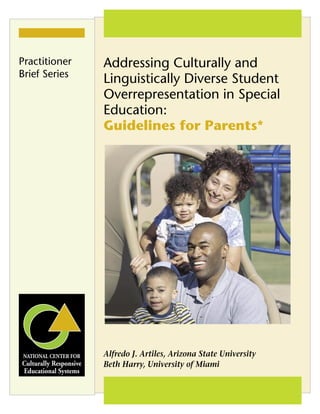 Addressing Culturally and
Linguistically Diverse Student
Overrepresentation in Special
Education:
Guidelines for Parents*
Alfredo J. Artiles, Arizona State University
Beth Harry, University of Miami
Practitioner
Brief Series
 