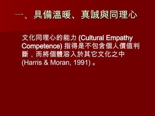 一、 具備溫暖、真誠與同理心   文化同理心的能力 (Cultural Empathy Competence) 指得是 不包含個人價值判斷，而將個體溶入於其它文化之中 (Harris & Moran, 1991) 。 