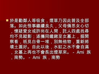 於是勸鄰人等吸食，煙草乃因此普及全部落。如此怪事繼續良久，父母倆思女心切，懷疑愛女或許尚在人間，託人四處找尋均不見蹤影；遂攜同鐵鍬至女墓上，掘開察看，祇見白骨一堆，別無他物，重新將墳土蓋好。自此以後，水缸之水不會自滿，女墓上再也不會長出煙草來。－ Ami  族，南勢。－ Ami  族，南勢 