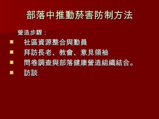 部落中推動菸害防制方法 營造步驟： 社區資源整合與動員 拜訪長老、教會、意見領袖 問卷調查與部落健康營造組織結合。 訪談 
