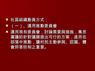社區組織動員方式： （一）、運用推動委員會 運用現有委員會，討論需要與措施，集思廣議的針對議題提出可行的方案，進而在部落中推動，讓村民主動參與、認識、體會菸害防制之重要。 