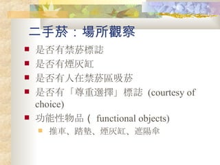 二手菸：場所觀察 是否有禁菸標誌 是否有煙灰缸 是否有人在禁菸區吸菸 是否有「尊重選擇」標誌   (courtesy of choice) 功能性物品 （ functional objects) 推車、踏墊、煙灰缸、遮陽傘 