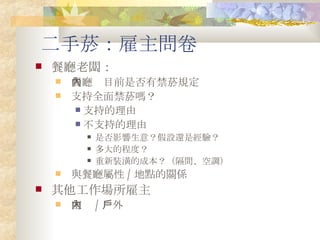 二手菸：雇主問卷 餐廳老闆： 餐廳內目前是否有禁菸規定 支持全面禁菸嗎？ 支持的理由 不支持的理由 是否影響生意？假設還是經驗？ 多大的程度？ 重新裝潢的成本？（隔間、空調） 與餐廳屬性 / 地點的關係 其他工作場所雇主 室內 / 戶外 