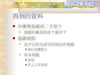 得到的資料 在哪裡暴露到二手菸？ 暴露的嚴重程度？頻率？ 暴露地點 是否已經為菸害防制法所規範 執行困難點？ 尚未規範 家庭 私人工作場所 
