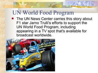 UN World Food Program The UN News Center carries this story about F1 star Jarno Trulli's efforts to support the UN World Food Program, including appearing in a TV spot that's available for broadcast worldwide. 