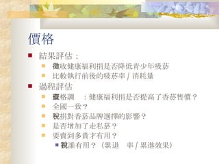 價格 結果評估： 徵收健康福利捐是否降低青少年吸菸 比較執行前後的吸菸率 / 消耗量 過程評估 價格調查：健康福利捐是否提高了香菸售價？ 全國一致？ 稅捐對香菸品牌選擇的影響？ 是否增加了走私菸？ 要賣到多貴才有用？ 對誰有用？（累退稅率 / 累進效果） 