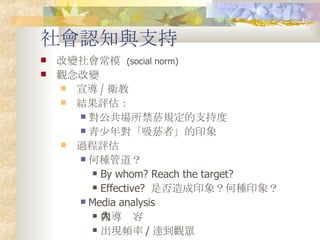社會認知與支持 改變社會常模  (social norm) 觀念改變 宣導 / 衛教 結果評估： 對公共場所禁菸規定的支持度 青少年對「吸菸者」的印象 過程評估 何種管道？ By whom? Reach the target?  Effective?  是否造成印象？何種印象？ Media analysis 報導內容 出現頻率 / 達到觀眾 