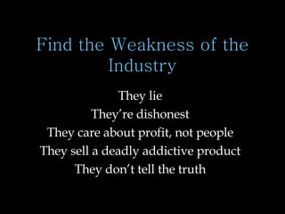 Find the Weakness of the Industry They lie They’re dishonest They care about profit, not people They sell a deadly addictive product They don’t tell the truth 