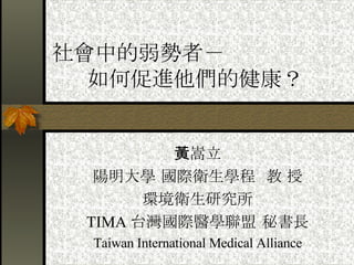 社會中的弱勢者－ 如何促進他們的健康？ 黃嵩立 陽明大學 國際衛生學程  教 授 環境衛生研究所 TIMA 台灣國際醫學聯盟 秘書長 Taiwan International Medical Alliance 