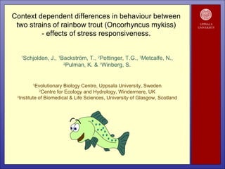 UPPSALA UNIVERSITY Context dependent differences in behaviour between  two strains of rainbow trout (Oncorhyncus mykiss)  - effects of stress responsiveness.  1 Schjolden, J.,  1 Backström, T.,  2 Pottinger, T.G.,  3 Metcalfe, N., 2 Pulman, K. &  1 Winberg, S. 1 Evolutionary Biology Centre, Uppsala University, Sweden 2 Centre for Ecology and Hydrology, Windermere, UK 3 Institute of Biomedical & Life Sciences, University of Glasgow, Scotland 