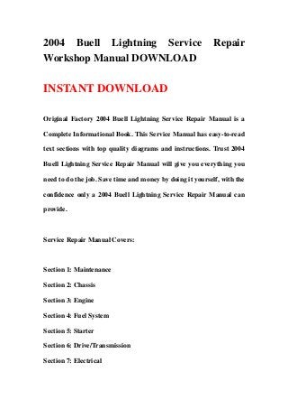 2004 Buell Lightning Service                               Repair
Workshop Manual DOWNLOAD

INSTANT DOWNLOAD

Original Factory 2004 Buell Lightning Service Repair Manual is a

Complete Informational Book. This Service Manual has easy-to-read

text sections with top quality diagrams and instructions. Trust 2004

Buell Lightning Service Repair Manual will give you everything you

need to do the job. Save time and money by doing it yourself, with the

confidence only a 2004 Buell Lightning Service Repair Manual can

provide.



Service Repair Manual Covers:



Section 1: Maintenance

Section 2: Chassis

Section 3: Engine

Section 4: Fuel System

Section 5: Starter

Section 6: Drive/Transmission

Section 7: Electrical
 