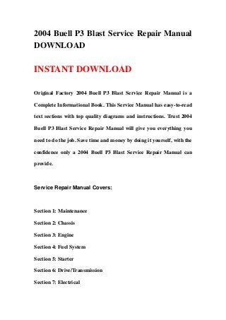 2004 Buell P3 Blast Service Repair Manual
DOWNLOAD
INSTANT DOWNLOAD
Original Factory 2004 Buell P3 Blast Service Repair Manual is a
Complete Informational Book. This Service Manual has easy-to-read
text sections with top quality diagrams and instructions. Trust 2004
Buell P3 Blast Service Repair Manual will give you everything you
need to do the job. Save time and money by doing it yourself, with the
confidence only a 2004 Buell P3 Blast Service Repair Manual can
provide.
Service Repair Manual Covers:
Section 1: Maintenance
Section 2: Chassis
Section 3: Engine
Section 4: Fuel System
Section 5: Starter
Section 6: Drive/Transmission
Section 7: Electrical
 