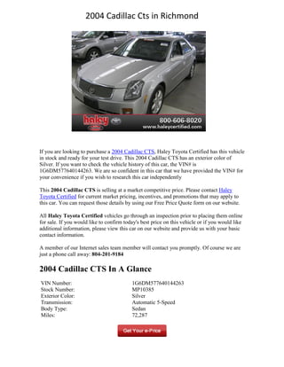 2004 Cadillac Cts in Richmond




If you are looking to purchase a 2004 Cadillac CTS, Haley Toyota Certified has this vehicle
in stock and ready for your test drive. This 2004 Cadillac CTS has an exterior color of
Silver. If you want to check the vehicle history of this car, the VIN# is
1G6DM577640144263. We are so confident in this car that we have provided the VIN# for
your convenience if you wish to research this car independently

This 2004 Cadillac CTS is selling at a market competitive price. Please contact Haley
Toyota Certified for current market pricing, incentives, and promotions that may apply to
this car. You can request those details by using our Free Price Quote form on our website.

All Haley Toyota Certified vehicles go through an inspection prior to placing them online
for sale. If you would like to confirm today's best price on this vehicle or if you would like
additional information, please view this car on our website and provide us with your basic
contact information.

A member of our Internet sales team member will contact you promptly. Of course we are
just a phone call away: 804-201-9184

2004 Cadillac CTS In A Glance
VIN Number:                               1G6DM577640144263
Stock Number:                             MP10385
Exterior Color:                           Silver
Transmission:                             Automatic 5-Speed
Body Type:                                Sedan
Miles:                                    72,287
 