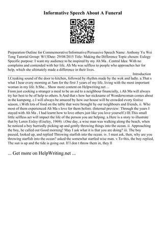 Informative Speech About A Funeral
Preparation Outline for Commemorative/Informative/Persuasive Speech Name: Anthony Yu Wei
Tong Tutorial Group: W13Date: 29/08/2015 Title: Making the Difference Topic chosen: Eulogy
Specific purpose: I want my audience to be inspired by my Ah Ma . Central Idea: With no
complains and contended with her life, Ah Ma was selfless to people who approaches her for
help, which she ultimately made a difference in their lives.
___________________________________________________________________ Introduction
I.Creaking sound of the door to kitchen, followed by rhythm made by the wok and ladle. a.That s
what I hear every morning at 5am for the first 3 years of my life, living with the most important
woman in my life. b.She... Show more content on Helpwriting.net ...
From just cooking a stranger a meal to be an aid to a neighbour financially, i.Ah Ma will always
try her best to be of help to others. b.And that s how her nickname of Wonderwoman comes about
in the kampong. c.I will always be amazed by how our house will be crowded every festive
season, i.With lots of food on the table that were brought by our neighbours and friends, ii. Who
most of them experienced Ah Ma s love for them before. (Internal preview: Through the years I
stayed with Ah Ma , I had learnt how to love others just like you love yourself.) III.This small
little selfless act will impact the life of the person you are helping. a.Here is a story to illustrate
that by Loren Eisley (Eiseley, 1969): i.One day, a wise man was walking along the beach, when
he noticed a boy hurriedly picking up and gently throwing things into the ocean. ii. Approaching
the boy, he called out Good morning! May I ask what it is that you are doing? iii. The boy
paused, looked up, and replied Throwing starfish into the ocean. iv. I must ask, then, why are you
throwing starfish into the ocean? asked the somewhat startled wise man. v.To this, the boy replied,
The sun is up and the tide is going out. If I don t throw them in, they ll
... Get more on HelpWriting.net ...
 