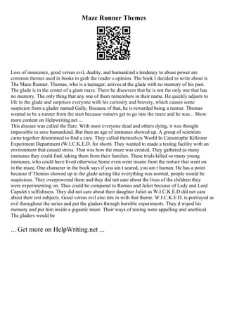 Maze Runner Themes
Loss of innocence, good versus evil, duality, and humankind s tendency to abuse power are
common themes used in books to grab the reader s opinion. The book I decided to write about is
The Maze Runner. Thomas, who is a teenager, arrives at the glade with no memory of his past.
The glade is in the center of a giant maze. There he discovers that he is not the only one that has
no memory. The only thing that any one of them remembers in their name. He quickly adjusts to
life in the glade and surprises everyone with his curiosity and bravery, which causes some
suspicion from a glader named Gally. Because of that, he is rewarded being a runner. Thomas
wanted to be a runner from the start because runners get to go into the maze and he was... Show
more content on Helpwriting.net ...
This disease was called the flare. With most everyone dead and others dying, it was thought
impossible to save humankind. But then an age of immunes showed up. A group of scientists
came together determined to find a cure. They called themselves World In Catastrophe Killzone
Experiment Department (W.I.C.K.E.D. for short). They wanted to made a testing facility with an
environment that caused stress. That was how the maze was created. They gathered as many
immunes they could find, taking them from their families. These trials killed so many young
immunes, who could have lived otherwise.Some even went insane from the torture that went on
in the maze. One character in the book says if you ain t scared, you ain t human. He has a point
because if Thomas showed up to the glade acting like everything was normal, people would be
suspicious. They overpowered them and they did not care about the lives of the children they
were experimenting on. Thus could be compared to Romeo and Juliet because of Lady and Lord
Capulet s selfishness. They did not care about their daughter Juliet as W.I.C.K.E.D did not care
about their test subjects. Good versus evil also ties in with that theme. W.I.C.K.E.D. is portrayed as
evil throughout the series and put the gladers through horrible experiments. They d wiped his
memory and put him inside a gigantic maze. Their ways of testing were appalling and unethical.
The gladers would be
... Get more on HelpWriting.net ...
 