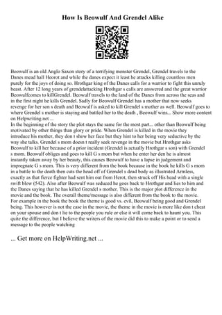How Is Beowulf And Grendel Alike
Beowulf is an old Anglo Saxon story of a terrifying monster Grendel, Grendel travels to the
Danes mead hall Heorot and while the danes expect it least he attacks killing countless men
purely for the joys of doing so. Hrothgar king of the Danes calls for a warrior to fight this unruly
beast. After 12 long years of grendelattacking Hrothgar s calls are answered and the great warrior
Beowulfcomes to killGrendel. Beowulf travels to the land of the Danes from across the seas and
in the first night he kills Grendel. Sadly for Beowulf Grendel has a mother that now seeks
revenge for her son s death and Beowulf is asked to kill Grendel s mother as well. Beowulf goes to
where Grendel s mother is staying and battled her to the death , Beowulf wins... Show more content
on Helpwriting.net ...
In the beginning of the story the plot stays the same for the most part... other than Beowulf being
motivated by other things than glory or pride. When Grendel is killed in the movie they
introduce his mother, they don t show her face but they hint to her being very seductive by the
way she talks. Grendel s mom doesn t really seek revenge in the movie but Hrothgar asks
Beowulf to kill her because of a prior incident (Grendel is actually Hrothgar s son) with Grendel
s mom. Beowulf obliges and goes to kill G s mom but when he enter her den he is almost
instantly taken away by her beauty, this causes Beowulf to have a lapse in judgement and
impregnate G s mom. This is very different from the book because in the book he kills G s mom
in a battle to the death then cuts the head off of Grendel s dead body as illustrated Armless,
exactly as that fierce fighter had sent him out from Herot, then struck off His head with a single
swift blow (542). Also after Beowulf was seduced he goes back to Hrothgar and lies to him and
the Danes saying that he has killed Grendel s mother. This is the major plot difference in the
movie and the book. The overall theme/message is also different from the book to the movie.
For example in the book the book the theme is good vs. evil, Beowulf being good and Grendel
being. This however is not the case in the movie, the theme in the movie is more like don t cheat
on your spouse and don t lie to the people you rule or else it will come back to haunt you. This
quite the difference, but I believe the writers of the movie did this to make a point or to send a
message to the people watching
... Get more on HelpWriting.net ...
 