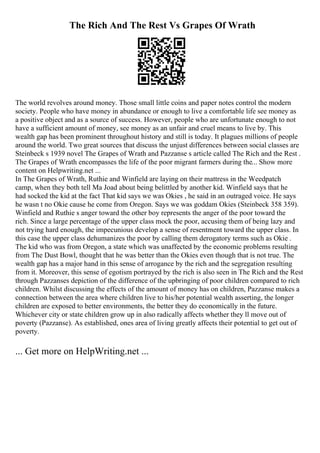 The Rich And The Rest Vs Grapes Of Wrath
The world revolves around money. Those small little coins and paper notes control the modern
society. People who have money in abundance or enough to live a comfortable life see money as
a positive object and as a source of success. However, people who are unfortunate enough to not
have a sufficient amount of money, see money as an unfair and cruel means to live by. This
wealth gap has been prominent throughout history and still is today. It plagues millions of people
around the world. Two great sources that discuss the unjust differences between social classes are
Steinbeck s 1939 novel The Grapes of Wrath and Pazzanse s article called The Rich and the Rest .
The Grapes of Wrath encompasses the life of the poor migrant farmers during the... Show more
content on Helpwriting.net ...
In The Grapes of Wrath, Ruthie and Winfield are laying on their mattress in the Weedpatch
camp, when they both tell Ma Joad about being belittled by another kid. Winfield says that he
had socked the kid at the fact That kid says we was Okies , he said in an outraged voice. He says
he wasn t no Okie cause he come from Oregon. Says we was goddam Okies (Steinbeck 358 359).
Winfield and Ruthie s anger toward the other boy represents the anger of the poor toward the
rich. Since a large percentage of the upper class mock the poor, accusing them of being lazy and
not trying hard enough, the impecunious develop a sense of resentment toward the upper class. In
this case the upper class dehumanizes the poor by calling them derogatory terms such as Okie .
The kid who was from Oregon, a state which was unaffected by the economic problems resulting
from The Dust Bowl, thought that he was better than the Okies even though that is not true. The
wealth gap has a major hand in this sense of arrogance by the rich and the segregation resulting
from it. Moreover, this sense of egotism portrayed by the rich is also seen in The Rich and the Rest
through Pazzanses depiction of the difference of the upbringing of poor children compared to rich
children. Whilst discussing the effects of the amount of money has on children, Pazzanse makes a
connection between the area where children live to his/her potential wealth asserting, the longer
children are exposed to better environments, the better they do economically in the future.
Whichever city or state children grow up in also radically affects whether they ll move out of
poverty (Pazzanse). As established, ones area of living greatly affects their potential to get out of
poverty.
... Get more on HelpWriting.net ...
 