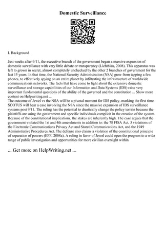 Domestic Surveillance
I. Background
Just weeks after 9/11, the executive branch of the government began a massive expansion of
domestic surveillance with very little debate or transparency (Lichtblau, 2008). This apparatus was
left to grown in secret, almost completely unchecked by the other 2 branches of government for the
last 15 years. In that time, the National Security Administration (NSA) grew from tapping a few
phones, to effectively spying on an entire planet by infiltrating the infrastructure of worldwide
communications networks. The facts that have come to light about the extensive domestic
surveillance and storage capabilities of our Information and Data Systems (IDS) raise very
important fundamental questions of the ability of the governed and the constitution ... Show more
content on Helpwriting.net ...
The outcome of Jewel vs the NSA will be a pivotal moment for IDS policy, marking the first time
SCOTUS will hear a case involving the NSA since the massive expansion of IDS surveillance
systems post 9/11. The ruling has the potential to drastically change the policy terrain because the
plaintiffs are suing the government and specific individuals complicit in the creation of the system.
Because of the constitutional implications, the stakes are inherently high. The case argues that the
government violated the 1st and 4th amendments in addition to: the 78 FISA Act, 3 violations of
the Electronic Communications Privacy Act and Stored Communications Act, and the 1949
Administrative Procedures Act. The defense also claims a violation of the constitutional principle
of separation of powers (EFF, 2008a). A ruling in favor of Jewel could open the program to a wide
range of public investigation and opportunities for more civilian oversight within
... Get more on HelpWriting.net ...
 